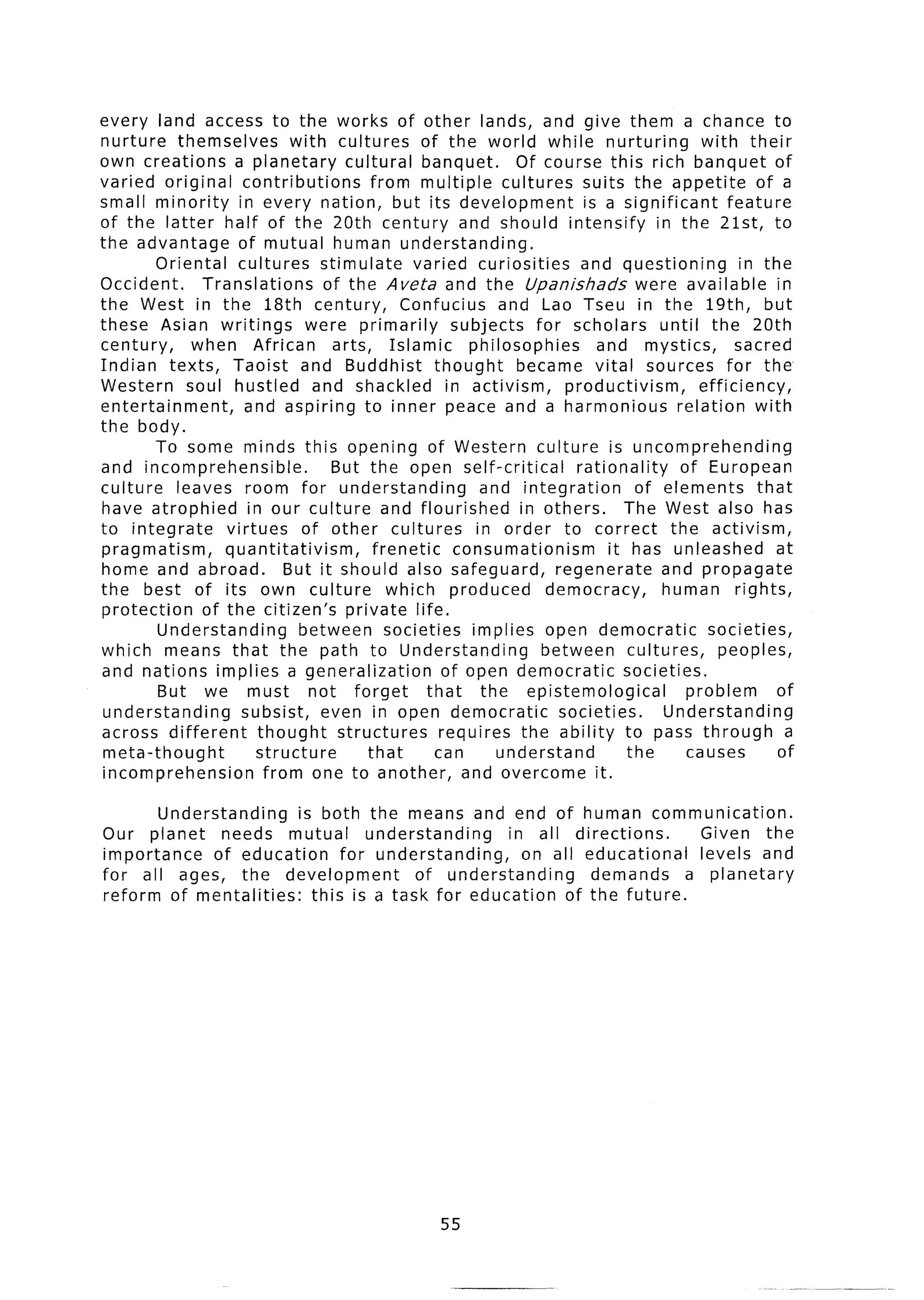 every land access to the works of other lands, and give them a chance to
nurture themselves           with cultures of the world while nurturing                     with their
own creations a planetary cultural banquet.                    Of course this rich banquet of
varied original contributions            from multiple cultures suits the appetite                   of a
small minority      in every nation, but its development                  is a significant       feature
of the latter half of the 20th century and should intensify                          in the 21st, to
the advantage       of mutual human understanding.
         Oriental   cultures stimulate         varied curiosities         and questioning          in the
Occident.      Translations       of the Aveta and the Upanishads                 were available in
the West in the 18th century,                Confucius       and Lao Tseu in the 19th, but
these Asian writings           were primarily         subjects for scholars until the 20th
century,      when African         arts, Islamic        philosophies        and mystics,          sacred
Indian texts, Taoist and Buddhist thought                      became vital sources for the,
Western soul hustled and shackled in activism,                         productivism,        efficiency,
entertainment,       and aspiring to inner peace and a harmonious                       relation with
the body.
         To some minds this opening of Western culture is uncomprehending
and incomprehensible.              But the open self-critical            rationality     of European
culture     leaves room for understanding                 and integration         of elements        that
have atrophied        in our culture and flourished             in others.      The West also has
to integrate      virtues      of other cultures         in order to correct the activism,
pragmatism,       quantitativism,        frenetic     consumationism          it has unleashed           at
home and abroad.            But it should also safeguard,            regenerate       and propagate
the best of its own culture                 which produced         democracy,         human rights,
 protection    of the citizen’s private life.
         Understanding        between societies implies open democratic                      societies,
which means that the path to Understanding                         between cultures,           peoples,
 and nations implies a generalization               of open democratic          societies.
         But we must not forget                   that    the epistemological             problem        of
 understanding       subsist, even in open democratic                 societies.      Understanding
 across different       thought     structures      requires the ability to pass through                  a
 meta-thought           structure       that       can      understand           the      causes         of
 incomprehension         from one to another, and overcome it.

       Understanding     is both the means and end of human communication.
Our planet     needs mutual       understanding    in all directions.    Given the
importance    of education     for understanding,    on all educational  levels and
for all ages, the development           of understanding     demands    a planetary
reform of mentalities:     this is a task for education of the future.




                                                    55
 