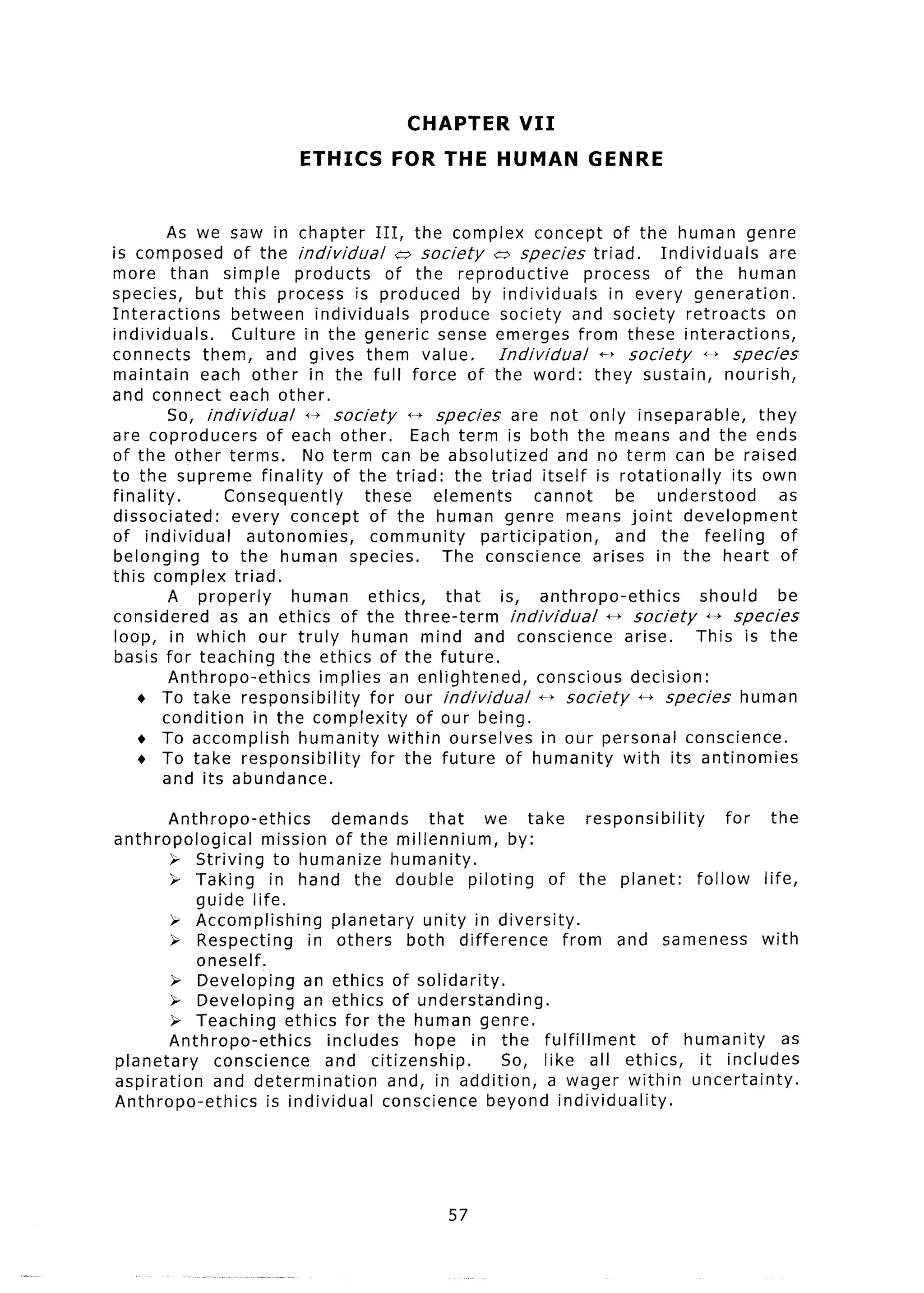 CHAPTER          VII
                             ETHICS        FOR THE HUMAN                  GENRE


          As we saw in chapter III, the complex concept of the human genre
is composed of the individual               (;, society t;, species triad.            Individuals      are
more than simple products                 of the reproductive             process of the human
species, but this process is produced by individuals                           in every generation.
Interactions        between individuals          produce society and society retroacts                  on
individuals.        Culture in the generic sense emerges from these interactions,
connects them, and gives them value.                        Individual       +p society      it species
maintain       each other in the full force of the word: they sustain,                          nourish,
and connect each other.
           So, individual     +-+ society      1-j species     are not only inseparable,             they
are coproducers          of each other.        Each term is both the means and the ends
of the other terms.          No term can be absolutized                and no term can be raised
to the supreme finality of the triad: the triad itself is rotationally                           its own
finality.          Consequently        these       elements        cannot       be understood           as
dissociated:        every concept of the human genre means joint development
of individual         autonomies,       community         participation,        and the feeling          of
belonging        to the human species.              The conscience          arises in the heart of
this complex triad.
           A properly       human       ethics,      that    is, anthropo-ethics            should      be
considered        as an ethics of the three-term               individual     t+ society      ++ species
loop, in which our truly human mind and conscience                               arise.    This is the
basis for teaching the ethics of the future.
           Anthropo-ethics      implies an enlightened,            conscious decision:
    + To take responsibility            for our individual          f-f society 44 species human
         condition     in the complexity        of our being.
    + To accomplish          humanity within ourselves in our personal conscience.
    + To take responsibility            for the future of humanity with its antinomies
          and its abundance.

        Anthropo-ethics        demands      that    we take       responsibility      for    the
anthropological      mission of the millennium,        by:
        ); Striving to humanize humanity.
        > Taking in hand the double piloting                of the planet:       follow    life,
            guide life.
        ); Accomplishing       planetary   unity in diversity.
        P Respecting        in others both difference          from and sameness          with
            oneself.
         >; Developing     an ethics of solidarity.
        & Developing       an ethics of understanding.
        P Teaching ethics for the human genre.
        Anthropo-ethics       includes    hope in the fulfillment          of humanity         as
planetary     conscience      and citizenship.        So, like all ethics,        it includes
aspiration    and determination        and, in addition,    a wager within uncertainty.
Anthropo-ethics      is individual    conscience beyond individuality.




                                                    57
 