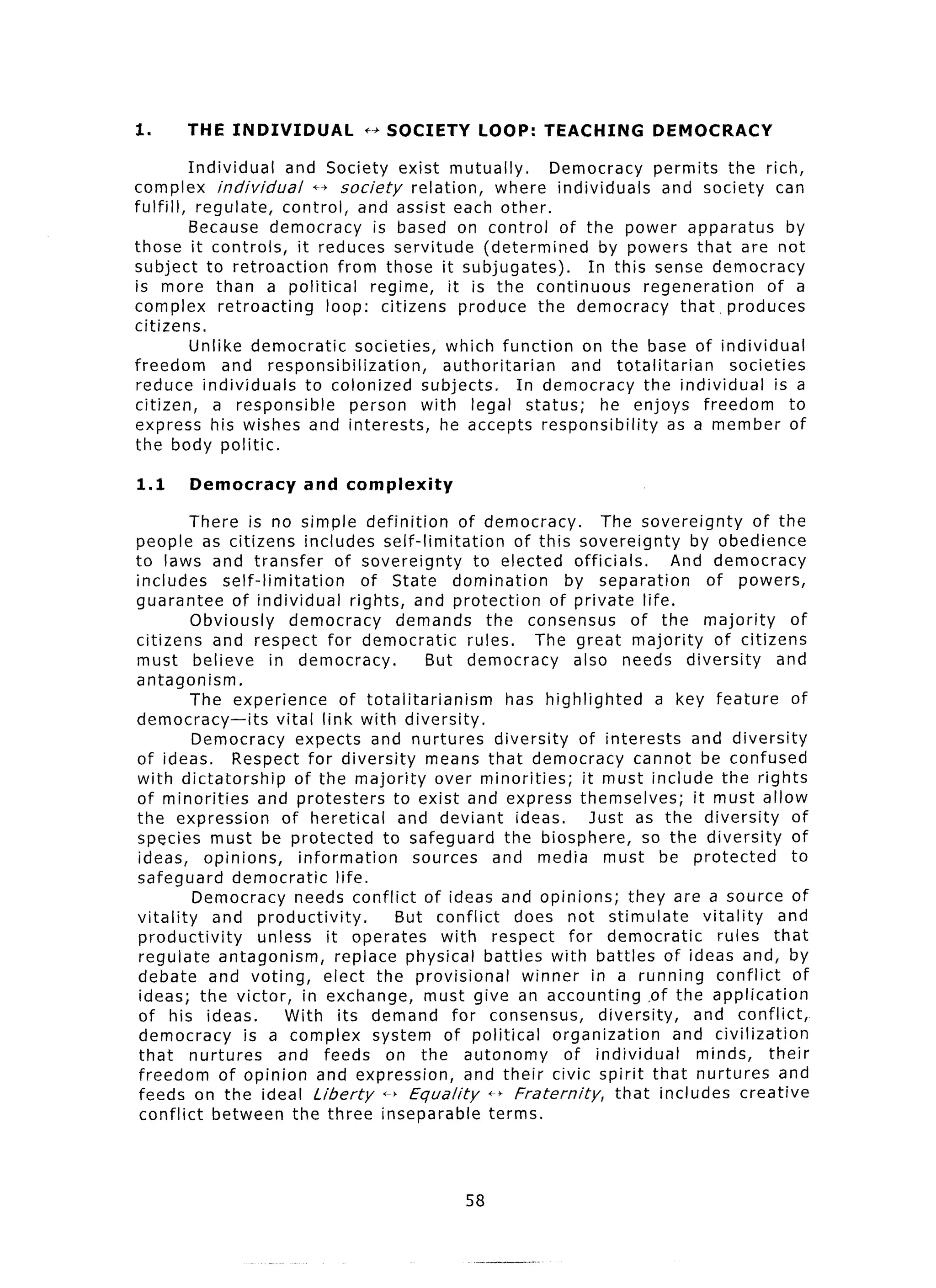 1.      THE INDIVIDUAL               ++ SOCIETY        LOOP:      TEACHING          DEMOCRACY

         Individual  and Society exist mutually.              Democracy permits the rich,
complex individual        ++ society     relation,    where individuals     and society can
fulfill, regulate,   control, and assist each other.
         Because democracy          is based on control of the power apparatus                by
those it controls,     it reduces servitude         (determined     by powers that are not
subject to retroaction        from those it subjugates).          In this sense democracy
is more than a political           regime,     it is the continuous      regeneration     of a
complex retroacting         loop: citizens produce the democracy               that. produces
citizens.
         Unlike democratic       societies, which function on the base of individual
freedom       and responsibilization,         authoritarian     and totalitarian     societies
reduce individuals       to colonized subjects.           In democracy   the individual     is a
citizen,     a responsible      person with legal status;           he enjoys freedom         to
express his wishes and interests,             he accepts responsibility      as a member of
the body politic.

1.1     Democracy          and complexity

         There is no simple definition               of democracy.           The sovereignty         of the
people as citizens includes self-limitation                   of this sovereignty        by obedience
to laws and transfer             of sovereignty        to elected officials.           And democracy
includes      self-limitation          of State domination           by separation          of powers,
guarantee      of individual        rights, and protection         of private life.
         Obviously       democracy         demands       the consensus           of the majority          of
citizens and respect for democratic                   rules.     The great majority           of citizens
must believe          in democracy.             But democracy          also needs diversity             and
antagonism.
         The experience           of totalitarianism         has highlighted         a key feature         of
democracy-its          vital link with diversity.
         Democracy expects and nurtures diversity                       of interests     and diversity
of ideas.      Respect for diversity            means that democracy cannot be confused
with dictatorship          of the majority over minorities;              it must include the rights
of minorities        and protesters        to exist and express themselves;               it must allow
the expression          of heretical        and deviant ideas.             Just as the diversity           of
species must be protected                to safeguard the biosphere,               so the diversity        of
 ideas, opinions,          information        sources and media must be protected                          to
safeguard democratic             life.
         Democracy needs conflict of ideas and opinions; they are a source of
vitality    and productivity.              But conflict       does not stimulate            vitality     and
 productivity        unless it operates           with respect for democratic                  rules that
 regulate antagonism,            replace physical battles with battles of ideas and, by
 debate and voting,            elect the provisional           winner in a running conflict                of
 ideas; the victor, in exchange, must give an accounting ,of the application
 of his ideas.           With its demand for consensus,                     diversity,    and conflict,
 democracy       is a complex system of political                  organization        and civilization
 that nurtures          and feeds on the autonomy                    of individual         minds,      their
 freedom of opinion and expression,                   and their civic spirit that nurtures and
 feeds on the ideal Liberty i--) Equality                d-, Fraternity,       that includes creative
 conflict between the three inseparable                   terms.



                                                     58
 