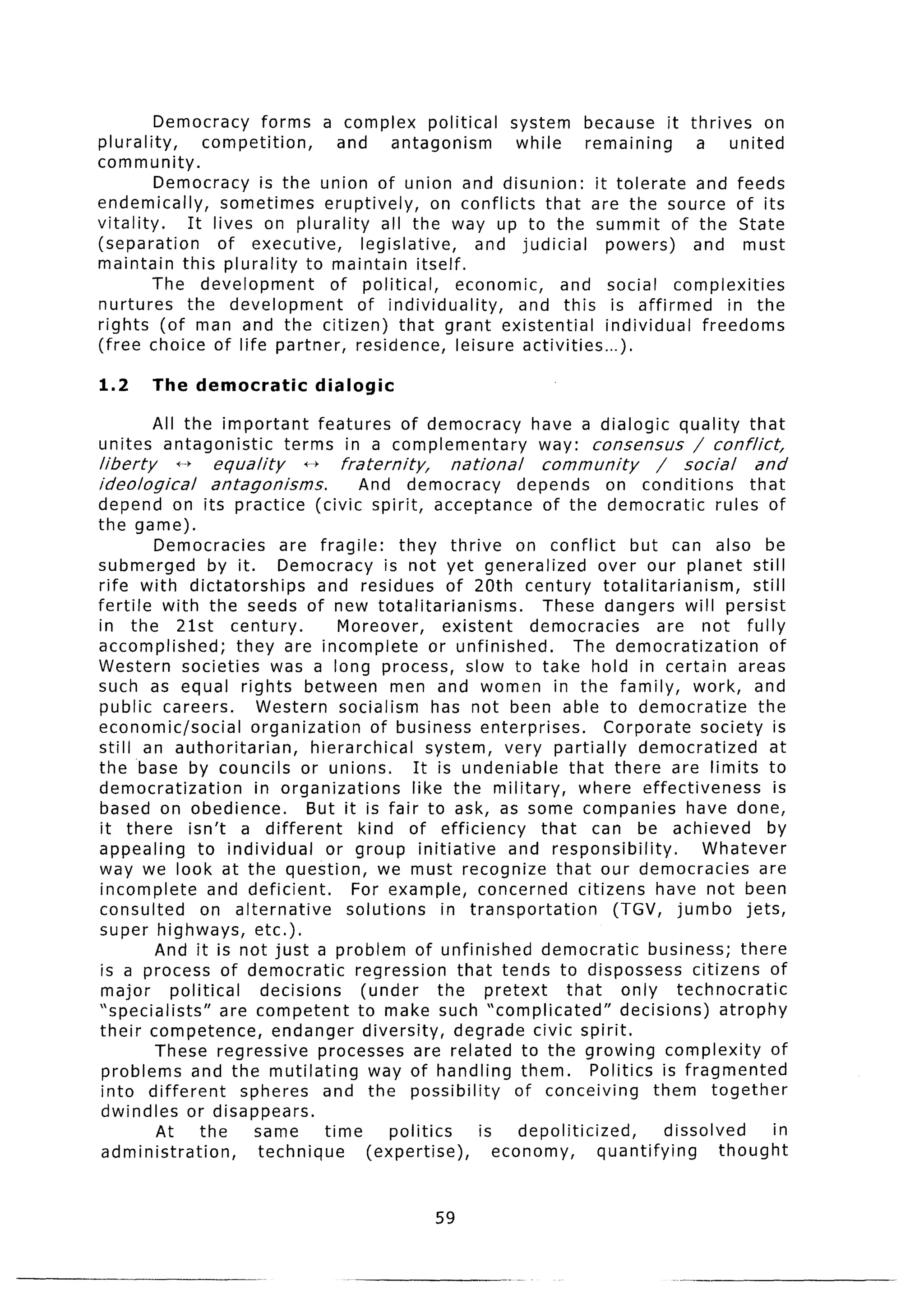 Democracy    forms a complex political          system because it thrives on
plurality,     competition,      and     antagonism        while    remaining       a united
community.
          Democracy is the union of union and disunion:               it tolerate   and feeds
endemically,      sometimes    eruptively,     on conflicts that are the source of its
vitality.    It lives on plurality     all the way up to the summit of the State
(separation      of executive,      legislative,    and judicial        powers)     and must
maintain this plurality to maintain itself.
          The development       of political,     economic,      and social complexities
nurtures     the development       of individuality,       and this is affirmed         in the
rights (of man and the citizen) that grant existential                  ind ividual freedoms
(free choice of life partner, residence, leisure activities...)

1.2      The democratic           dialogic

         All the important   features of democracy                  have a dia ogic quality that
unites    antagonistic   terms in a complementary                    way: consensus   / conflict,
liberty     ++   equality     f-)     fraternity,      national      community         /    social     and
ideological      antagonisms.           And democracy       depends   on conditions      that
depend on its practice            (civic spirit, acceptance    of the democratic    rules of
the game).
        Democracies          are fragile:      they thrive on conflict              but can also be
submerged         by it.     Democracy is not yet generalized                 over our planet still
rife with dictatorships           and residues of 20th century totalitarianism,                       still
fertile with the seeds of new totalitarianisms.                      These dangers will persist
in the 21st century.                  Moreover,        existent     democracies         are not fully
accomplished;        they are incomplete             or unfinished.        The democratization           of
Western societies was a long process, slow to take hold in certain areas
such as equal rights between men and women in the family, work, and
public careers.           Western socialism has not been able to democratize                           the
economic/social          organization       of business enterprises.           Corporate      society is
still an authoritarian,          hierarchical       system, very partially           democratized        at
the .base by councils or unions.                  It is undeniable        that there are limits to
democratization          in organizations        like the military,         where effectiveness           is
based on obedience.              But it is fair to ask, as some companies have done,
it there isn’t a different               kind of efficiency          that can be achieved                by
appealing       to individual       or group initiative          and responsibility.          Whatever
way we look at the question,                 we must recognize that our democracies                    are
incomplete        and deficient.        For example, concerned citizens have not been
consulted        on alternative        solutions       in transportation         (TGV, jumbo jets,
super highways,          etc.).
        And it is not just a problem of unfinished                   democratic       business; there
is a process of democratic               regression      that tends to dispossess citizens of
 major     political      decisions       (under      the pretext        that     only technocratic
“specialists”      are competent         to make such “complicated”               decisions)     atrophy
their competence,           endanger diversity,          degrade civic spirit.
        These regressive           processes are related to the growing complexity                       of
 problems and the mutilating               way of handling them.             Politics is fragmented
 into different       spheres and the possibility                 of conceiving        them together
 dwindles or disappears.
        At      the      same       time      politics      is    depoliticized,         dissolved        in
 administration,          technique        (expertise),        economy,       quantifying        thought


                                                     59
 
