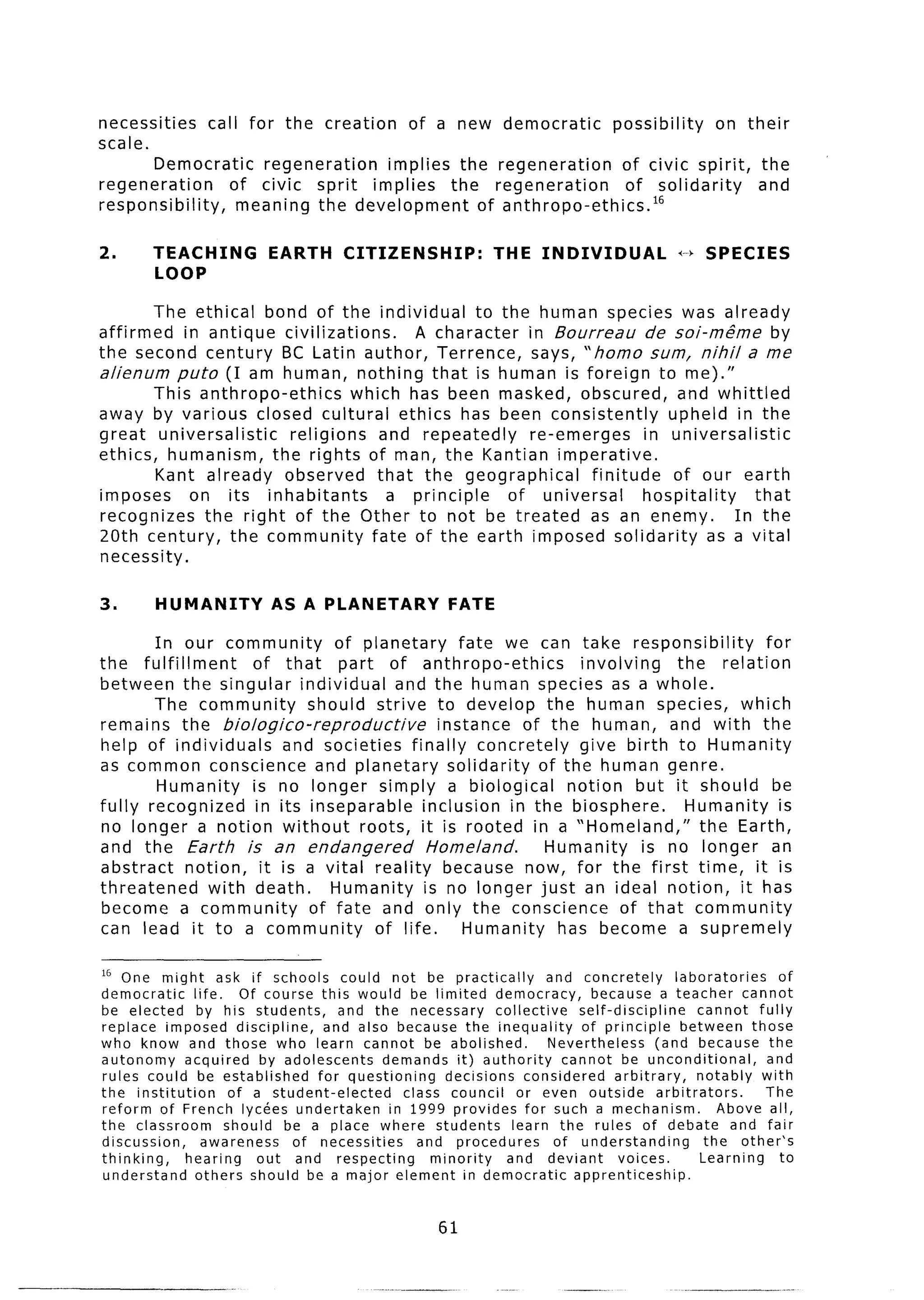 necessities     call for the creation of a new democratic         possibility   on their
scale.
       Democratic      regeneration  implies the regeneration       of civic spirit, the
regeneration       of civic sprit implies    the regeneration       of solidarity    and
responsibility,     meaning the development     of anthropo-ethics.16

2.      TEACHING            EARTH       CITIZENSHIP:             THE INDIVIDUAL                  +-bSPECIES
        LOOP

        The ethical bond of the individual          to the human species was already
affirmed    in antique civilizations.      A character    in Bourreau      de soi-me”me by
the second century BC Latin author, Terrence,              says, “homo sum, nihil a me
alienum puto (I am human, nothing that is human is foreign to me).”
        This anthropo-ethics       which has been masked, obscured, and whittled
away by various closed cultural ethics has been consistently                  upheld in the
great universalistic     religions     and repeatedly     re-emerges       in universalistic
ethics, humanism, the rights of man, the Kantian imperative.
        Kant already observed that the geographical               finitude     of our earth
imposes      on its inhabitants         a principle     of universal      hospitality      that
recognizes     the right of the Other to not be treated as an enemy.                   In the
20th century, the community           fate of the earth imposed solidarity          as a vital
necessity.

3.       HUMANITY           AS A PLANETARY                FATE

        In our community       of planetary      fate we can take responsibility         for
the fulfillment     of that part of anthropo-ethics              involving    the relation
between the singular individual         and the human species as a whole.
        The community       should strive to develop the human species, which
remains the biologico-reproductive            instance of the human, and with the
help of individuals      and societies finally concretely        give birth to Humanity
as common conscience and planetary solidarity              of the human genre.
        Humanity    is no longer simply a biological           notion but it should be
fully recognized     in its inseparable     inclusion in the biosphere.        Humanity is
no longer a notion without         roots, it is rooted in a “Homeland,”          the Earth,
and the Earth is an endangered               Homeland.      Humanity      is no longer an
abstract    notion, it is a vital reality because now, for the first time, it is
threatened     with death.     Humanity is no longer just an ideal notion, it has
become a community          of fate and only the conscience            of that community
can lead it to a community           of life.     Humanity    has become a supremely

I6 One might ask if schools could not be practically                     and concretely          laboratories     of
democratic      life.    Of course this would be limited democracy,              because a teacher cannot
be elected       by his students,      and the necessary        collective     self-discipline        cannot fully
replace imposed discipline,          and also because the inequality           of principle       between those
who know and those who learn cannot be abolished.                         Nevertheless        (and because the
autonomy      acquired      by adolescents    demands it) authority         cannot be unconditional,           and
rules could be established          for questioning     decisions    considered       arbitrary,      notably with
the institution        of a student-elected      class council      or even outside           arbitrators.     The
reform of French lycees undertaken             in 1999 provides for such a mechanism.                    Above all,
the classroom         should be a place where students             learn the rules of debate and fair
discussion,       awareness     of necessities      and procedures         of understanding            the other’s
thinking,     hearing      out and respecting         minority    and deviant          voices.        Learning    to
understand      others should be a major element in democratic                apprenticeship.


                                                        61
 