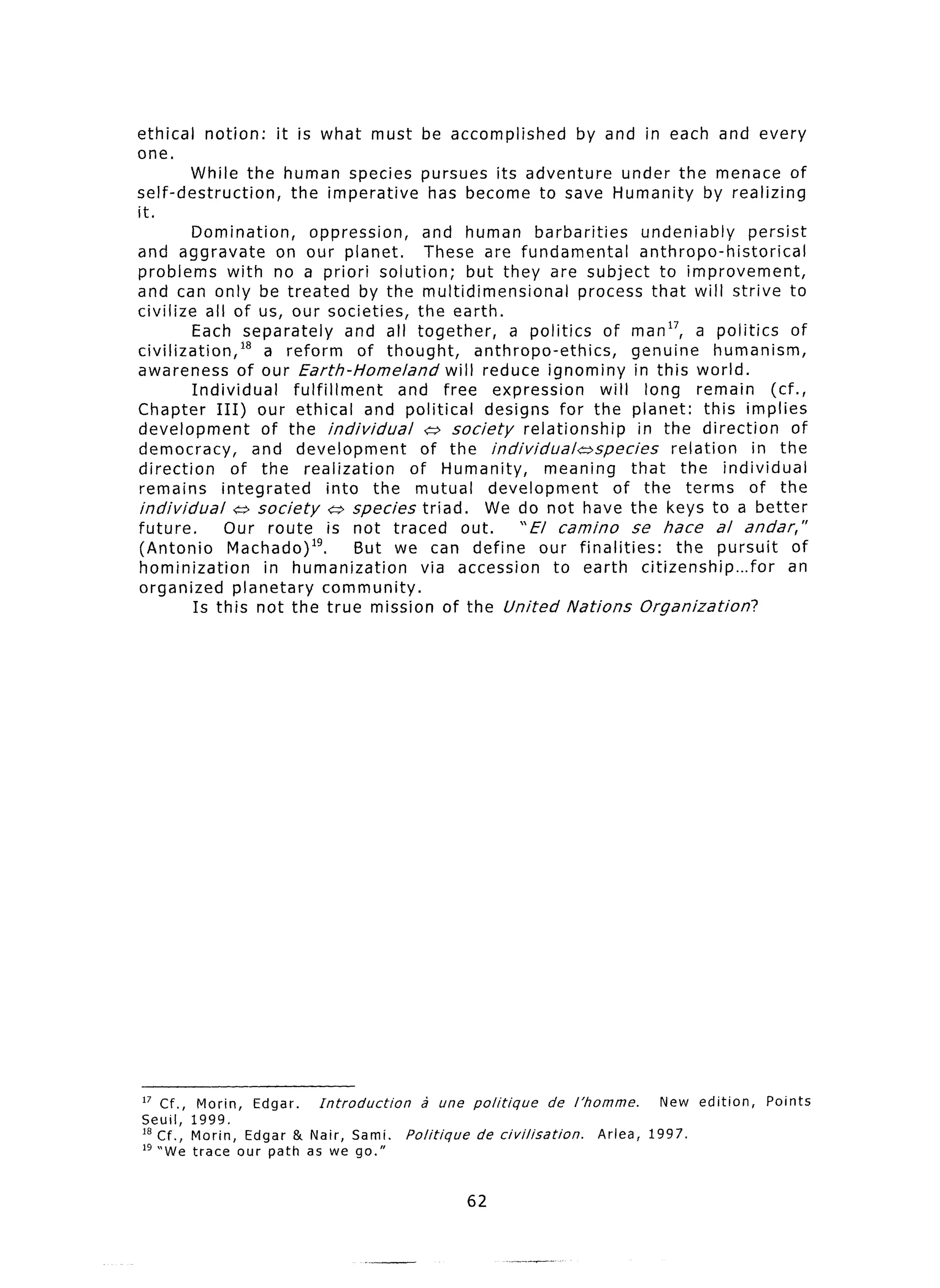 ethical   notion:     it is what     must be accomplished                 by and in each and every
one.
        While the human species              pursues its adventure under the menace of
self-destruction,  the imperative             has become to save Humanity by realizing
:C
IL.

          Domination,        oppression,       and human barbarities             undeniably      persist
and aggravate          on our planet.          These are fundamental             anthropo-historical
problems with no a priori solution;                    but they are subject to improvement,
and can only be treated by the multidimensional                        process that will strive to
civilize all of us, our societies, the earth.
          Each separately           and all together,        a politics of man17, a politics             of
civilization,l*      a reform         of thought,       anthropo-ethics,       genuine      humanism,
awareness of our Earth-Home/and                    will reduce ignominy in this world.
          Individual      fulfillment       and free expression            will long remain          (cf.,
Chapter III) our ethical and political                   designs for the planet: this implies
development          of the individual         (;, society     relationship     in the direction         of
democracy,          and development            of the individualaspecies             relation     in the
direction        of the realization          of Humanity,         meaning      that the individual
remains        integrated        into the mutual          development        of the terms of the
individual       SY society      (;s species triad.      We do not have the keys to a better
future.         Our route is not traced out.                  “El camino       se hate      al andar, ”
(Antonio        Machado)lg.          But we can define our finalities:                the pursuit        of
hominization         in humanization           via accession        to earth citizenship...for          an
organized planetary community.
          Is this not the true mission of the United Nations Organization?




 I7 Cf., Morin   Edgar.  Introduction        2 une    politique      de   /‘hornme.     New edition,   Points
 Seuil, 1999. ’
 I8 Cf., Morin, Edgar & Nair, Sami.       Politique    de civilisation.       Arlea,   1997.
 lg “We trace our path as we go.”


                                                      62
 