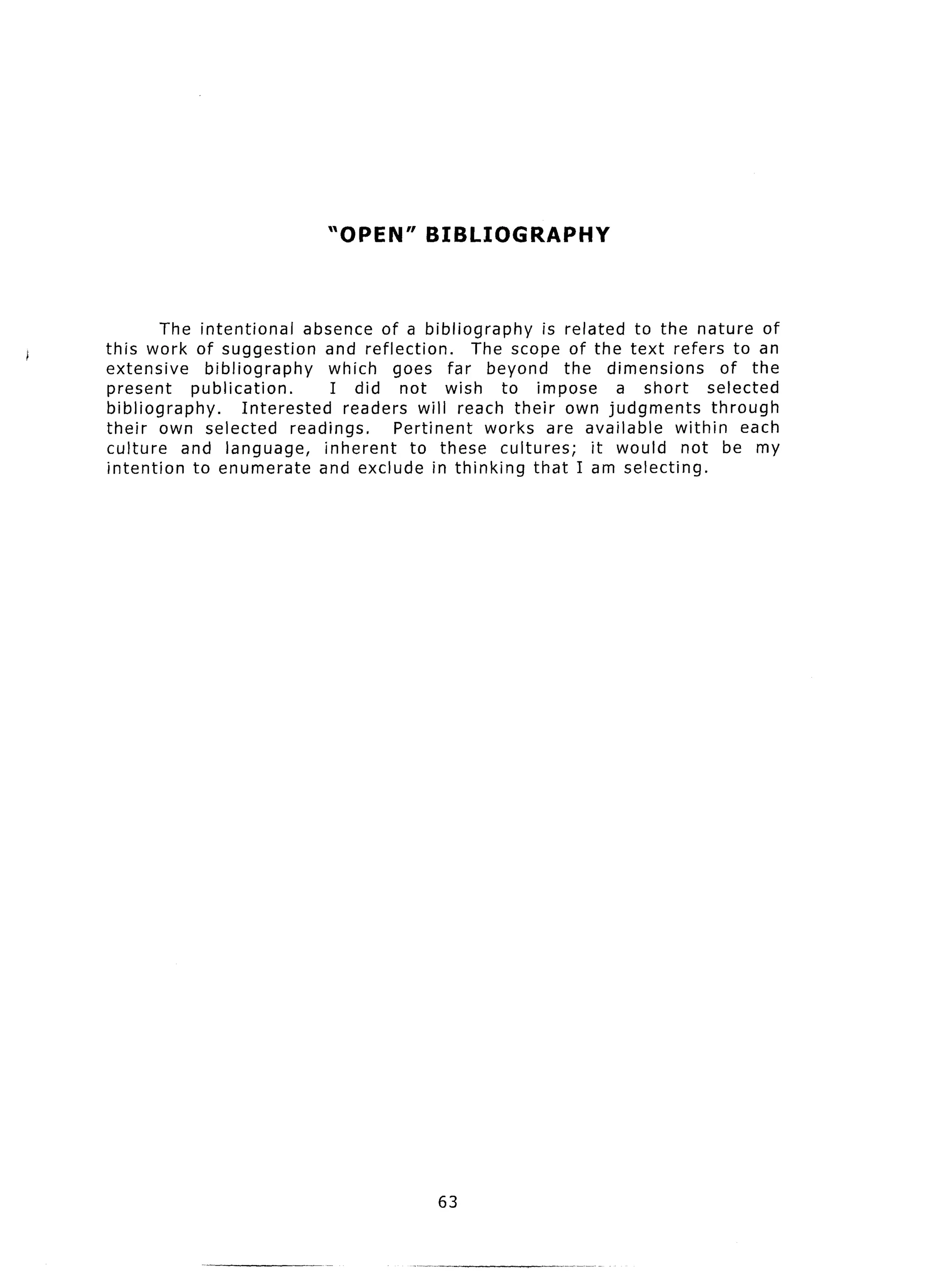 “OPEN”       BIBLIOGRAPHY


        The intentional       absence of a bibliography      is related to the nature of
this work of suggestion          and reflection.     The scope of the text refers to an
extensive      bibliography       which goes far beyond the dimensions               of the
present     publication.          I did not wish to impose             a short    selected
bibliography.        Interested     readers will reach their own judgments         through
their own selected          readings.      Pertinent  works are available    within each
culture    and language,         inherent    to these cultures;     it would not be my
intention    to enumerate       and exclude in thinking that I am selecting.




                                             63
 