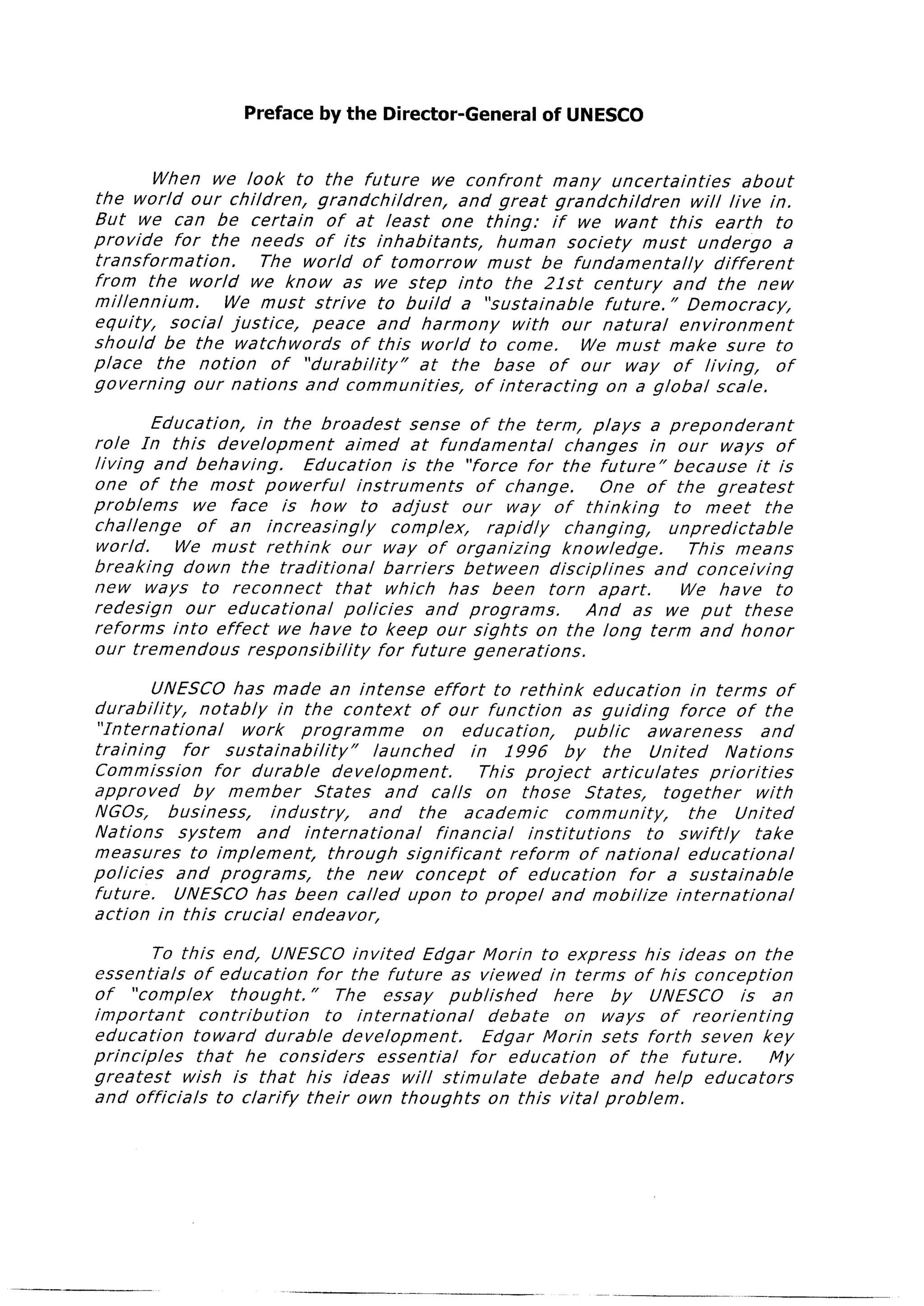 Preface by the Director-General                  of UNESCO


                When we look to the future             we confront     many uncertainties         about
       the world our children,       grandchildren,      and great grandchildren         will live in.
       But we can be certain          of at least one thing:           if we want this earth           to
       provide     for the needs of its inhabitants,          human society        must undergo         a
       transformation.         The world of tomorrow         must be fundamentally           different
       from the world we know as we step into the 2lst                      century    and the new
       millennium.        We must strive        to build a “sustainable      future.”    Democracy,
       equity,    social justice,   peace and harmony           with our natural        environment
       should be the watchwords           of this world to come.          We must make sure to
       place    the notion      of “durability”      at the base of our way of living,                 of
       governing      our nations  and communities,        of interacting     on a global scale.

               Education,    in the broadest           sense of the term, plays a preponderant
       role In this development             aimed at fundamental            changes    in our ways of
       living and behaving.        Education         is the “force for the future”         because     it is
       one of the most powerful               instruments       of change.         One of the greatest
       problems     we face is how to adjust                  our way of thinking          to meet       the
       challenge     of an increasingly             complex,      rapidly   changing,     unpredictable
       world.     We must rethink          our way of organizing            knowledge.       This means
       breaking    down the traditional            barriers   between     disciplines   and conceiving
       new ways to reconnect              that which has been torn apart.                   We have to
       redesign    our educational         policies       and programs.         And as we put these
       reforms   into effect we have to keep our sights on the long term and honor
       our tremendous      responsibility        for future generations.

                UNESCO has made an intense                 effort     to rethink        education        in terms of
       durability,      notably    in the context        of our function            as guiding         force of the
        “In terna tional      work    programme           on education,              public      awareness            and
       training      for sustainability”          launched        in 1996          by the         United       Nations
       Commission         for durable       development.            This project         articulates        priorities
       approved        by member         States     and calls on those                 States,     together          with
       NGOs,       business,      industry,      and the academic                  community,            the    United
       Nations      system      and international           financial       institutions         to swiftly          take
       measures       to implement,        through     significant       reform       of national        educational
       policies     and programs,          the new concept             of education           for a sustainable
       future.      UNESCO has been called upon to propel and mobilize                                international
       action in this crucial endeavor,

                To this end, UNESCO invited           Edgar Morin to express his ideas on the
       essentials    of education      for the future as viewed in terms of his conception
       of “complex          thought.  ” The essay         published      here  by UNESCO      is an
       important       contribution      to international       debate    on ways of reorienting
       education     to ward durable       development.        Edgar Morin sets forth seven key
       principles     that he considers         essential    for education     of the future.    My
       greatest     wish is that his ideas will stimulate              debate  and help educators
       and officials     to clarify  their own thoughts         on this vital problem.




-_-_
 