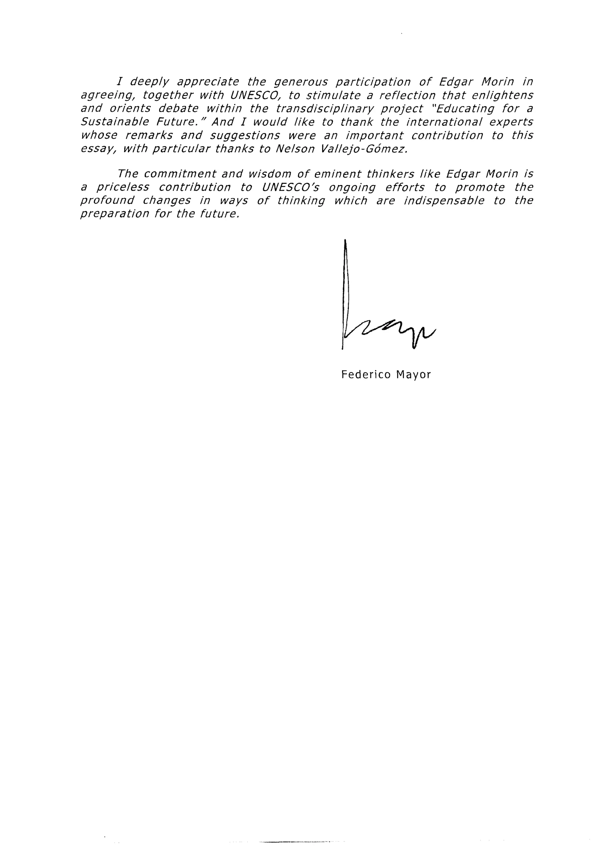I deeply   appreciate     the generous       participation         of Edgar Morin        in
agreeing,   together    with UNESCO, to stimulate            a reflection       that enlightens
and orients     debate   within    the transdisciplinary         project      “Educating    for a
Sustainable    Future. ” And I would like to thank the international                     experts
whose remarks        and suggestions      were an important              contribution     to this
essay, with particular      thanks to Nelson Vallej*o-Gdmez.

         The commitment      and wisdom of eminent    thinkers     like Edgar Florin is
a priceless     contribution     to UNESCO’s  ongoing      efforts     to promote    the
profound     changes      in ways of thinking  which    are indispensable         to the
preparation    for the future.




                                                         Federico    Mayor
 