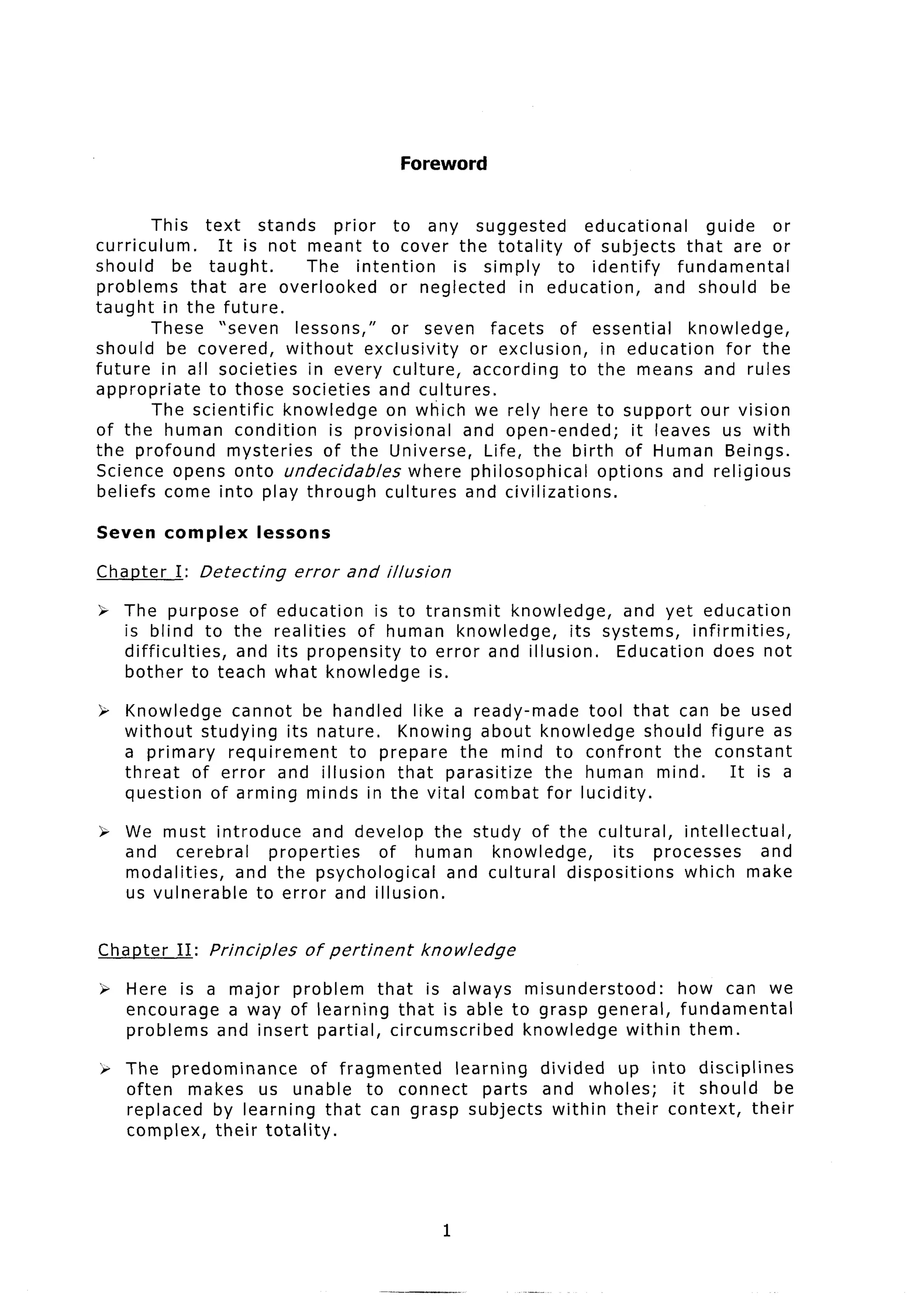 Foreword


        This text stands           prior to any suggested              educational     guide    or
curriculum.       It is not meant to cover the totality              of subjects that are or
should     be taught.          The intention        is simply     to identify      fundamental
problems     that are overlooked           or neglected      in education,      and should be
taught in the future.
        These “seven         lessons,”      or seven facets of essential             knowledge,
should be covered, without              exclusivity    or exclusion,     in education     for the
future in all societies in every culture,              according    to the means and rules
appropriate     to those societies and cultures.
        The scientific     knowledge on which we rely here to support our vision
of the human condition            is provisional      and open-ended;        it leaves us with
the profound        mysteries    of the Universe, Life, the birth of Human Beings.
Science opens onto undecidables               where philosophical       options and religious
beliefs come into play through cultures and civilizations.

Seven     complex       lessons

Chaoter    I: Detecting       error   and illusion

“r The purpose of         education     is to transmit   knowledge,     and yet education
   is blind to the        realities  of human knowledge,         its systems, infirmities,
   difficulties, and       its propensity    to error and illusion.    Education does not
   bother to teach        what knowledge is.

P Knowledge    cannot be handled like a ready-made  tool that can be used
  without studying its nature.  Knowing about knowledge      should figure as
  a primary   requirement  to prepare the mind to confront      the constant
  threat of error and illusion that parasitize  the human mind.        It is a
  question of arming minds in the vital combat for lucidity.

> We must introduce       and develop the study of the cultural,    intellectual,
  and cerebral      properties   of human     knowledge,    its processes       and
  modalities,   and the psychological    and cultural dispositions  which make
  us vulnerable   to error and illusion.


Chanter    II:   Principles    of pertinent     knowledge

P Here is a major problem that is always misunderstood:       how can we
  encourage a way of learning that is able to grasp general, fundamental
  problems and insert partial, circumscribed knowledge within them.

‘F The predominance       of fragmented learning  divided up into disciplines
   often makes us unable to connect         parts and wholes;   it should     be
   replaced by learning that can grasp subjects within their context,      their
   complex, their totality.




                                                     1
 