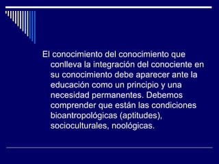 El conocimiento del conocimiento que
conlleva la integración del conociente en
su conocimiento debe aparecer ante la
educación como un principio y una
necesidad permanentes. Debemos
comprender que están las condiciones
bioantropológicas (aptitudes),
socioculturales, noológicas.
 