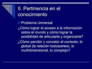 II. Pertinencia en el
conocimiento
 Problema Universal
¿Cómo lograr el acceso a la información
sobre el mundo y cómo lograr la
posibilidad de articularla y organizarla?
¿Cómo percibir y concebir el contexto, lo
global (la relación todo/partes), lo
multidimensional, lo complejo?
 