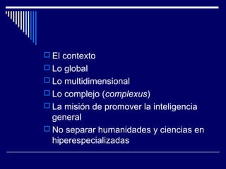  El contexto
 Lo global
 Lo multidimensional
 Lo complejo (complexus)
 La misión de promover la inteligencia
general
 No separar humanidades y ciencias en
hiperespecializadas
 