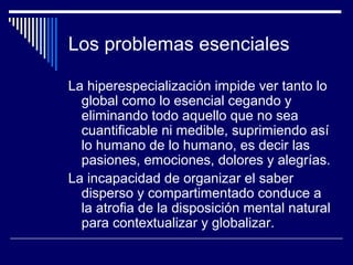 Los problemas esenciales
La hiperespecialización impide ver tanto lo
global como lo esencial cegando y
eliminando todo aquello que no sea
cuantificable ni medible, suprimiendo así
lo humano de lo humano, es decir las
pasiones, emociones, dolores y alegrías.
La incapacidad de organizar el saber
disperso y compartimentado conduce a
la atrofia de la disposición mental natural
para contextualizar y globalizar.
 