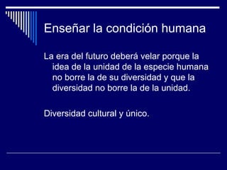 Enseñar la condición humana
La era del futuro deberá velar porque la
idea de la unidad de la especie humana
no borre la de su diversidad y que la
diversidad no borre la de la unidad.
Diversidad cultural y único.
 