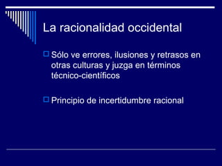 La racionalidad occidental
 Sólo ve errores, ilusiones y retrasos en
otras culturas y juzga en términos
técnico-científicos
 Principio de incertidumbre racional
 