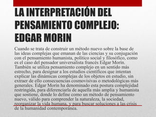 LA INTERPRETACIÓN DEL 
PENSAMIENTO COMPLEJO: 
EDGAR MORIN 
Cuando se trata de construir un método nuevo sobre la base de 
las ideas complejas que emanan de las ciencias y su conjugación 
con el pensamiento humanista, político social y filosófico, como 
es el caso del pensador universalista francés Edgar Morín. 
También se utiliza pensamiento complejo en un sentido más 
estrecho, para designar a los estudios científicos que intentan 
explicar las dinámicas complejas de los objetos en estudio, sin 
extraer de ello consecuencias cosmovisivas o metodológicas más 
generales. Edgar Morín ha denominado esta postura complejidad 
restringida, para diferenciarla de aquella más amplia y humanista 
que sostiene, donde lo define como un método de pensamiento 
nuevo, válido para comprender la naturaleza, la sociedad, 
reorganizar la vida humana, y para buscar soluciones a las crisis 
de la humanidad contemporánea. 
 