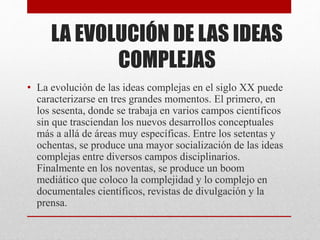 LA EVOLUCIÓN DE LAS IDEAS 
COMPLEJAS 
• La evolución de las ideas complejas en el siglo XX puede 
caracterizarse en tres grandes momentos. El primero, en 
los sesenta, donde se trabaja en varios campos científicos 
sin que trasciendan los nuevos desarrollos conceptuales 
más a allá de áreas muy específicas. Entre los setentas y 
ochentas, se produce una mayor socialización de las ideas 
complejas entre diversos campos disciplinarios. 
Finalmente en los noventas, se produce un boom 
mediático que coloco la complejidad y lo complejo en 
documentales científicos, revistas de divulgación y la 
prensa. 
 