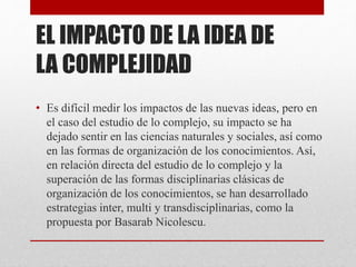 EL IMPACTO DE LA IDEA DE 
LA COMPLEJIDAD 
• Es difícil medir los impactos de las nuevas ideas, pero en 
el caso del estudio de lo complejo, su impacto se ha 
dejado sentir en las ciencias naturales y sociales, así como 
en las formas de organización de los conocimientos. Así, 
en relación directa del estudio de lo complejo y la 
superación de las formas disciplinarias clásicas de 
organización de los conocimientos, se han desarrollado 
estrategias inter, multi y transdisciplinarias, como la 
propuesta por Basarab Nicolescu. 
 