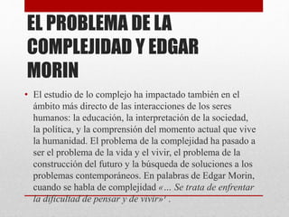 EL PROBLEMA DE LA 
COMPLEJIDAD Y EDGAR 
MORIN 
• El estudio de lo complejo ha impactado también en el 
ámbito más directo de las interacciones de los seres 
humanos: la educación, la interpretación de la sociedad, 
la política, y la comprensión del momento actual que vive 
la humanidad. El problema de la complejidad ha pasado a 
ser el problema de la vida y el vivir, el problema de la 
construcción del futuro y la búsqueda de soluciones a los 
problemas contemporáneos. En palabras de Edgar Morin, 
cuando se habla de complejidad «… Se trata de enfrentar 
la dificultad de pensar y de vivir»¹ . 
 