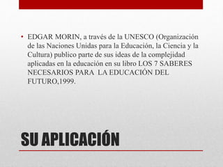 • EDGAR MORIN, a través de la UNESCO (Organización 
de las Naciones Unidas para la Educación, la Ciencia y la 
Cultura) publico parte de sus ideas de la complejidad 
aplicadas en la educación en su libro LOS 7 SABERES 
NECESARIOS PARA LA EDUCACIÓN DEL 
FUTURO,1999. 
SU APLICACIÓN 
 