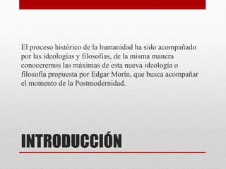El proceso histórico de la humanidad ha sido acompañado 
por las ideologías y filosofías, de la misma manera 
conoceremos las máximas de esta nueva ideología o 
filosofía propuesta por Edgar Morín, que busca acompañar 
el momento de la Postmodernidad. 
INTRODUCCIÓN 
 