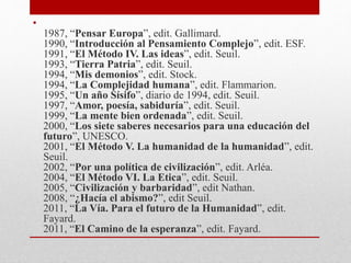 • 
1987, “Pensar Europa”, edit. Gallimard. 
1990, “Introducción al Pensamiento Complejo”, edit. ESF. 
1991, “El Método IV. Las ideas”, edit. Seuil. 
1993, “Tierra Patria”, edit. Seuil. 
1994, “Mis demonios”, edit. Stock. 
1994, “La Complejidad humana”, edit. Flammarion. 
1995, “Un año Sísifo”, diario de 1994, edit. Seuil. 
1997, “Amor, poesía, sabiduría”, edit. Seuil. 
1999, “La mente bien ordenada”, edit. Seuil. 
2000, “Los siete saberes necesarios para una educación del 
futuro”, UNESCO. 
2001, “El Método V. La humanidad de la humanidad”, edit. 
Seuil. 
2002, “Por una política de civilización”, edit. Arléa. 
2004, “El Método VI. La Etica”, edit. Seuil. 
2005, “Civilización y barbaridad”, edit Nathan. 
2008, “¿Hacía el abismo?”, edit Seuil. 
2011, “La Vía. Para el futuro de la Humanidad”, edit. 
Fayard. 
2011, “El Camino de la esperanza”, edit. Fayard. 
 