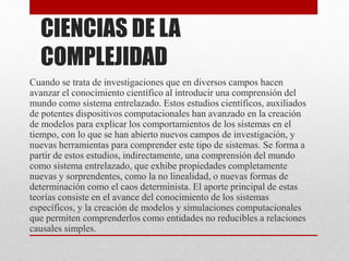CIENCIAS DE LA 
COMPLEJIDAD 
Cuando se trata de investigaciones que en diversos campos hacen 
avanzar el conocimiento científico al introducir una comprensión del 
mundo como sistema entrelazado. Estos estudios científicos, auxiliados 
de potentes dispositivos computacionales han avanzado en la creación 
de modelos para explicar los comportamientos de los sistemas en el 
tiempo, con lo que se han abierto nuevos campos de investigación, y 
nuevas herramientas para comprender este tipo de sistemas. Se forma a 
partir de estos estudios, indirectamente, una comprensión del mundo 
como sistema entrelazado, que exhibe propiedades completamente 
nuevas y sorprendentes, como la no linealidad, o nuevas formas de 
determinación como el caos determinista. El aporte principal de estas 
teorías consiste en el avance del conocimiento de los sistemas 
específicos, y la creación de modelos y simulaciones computacionales 
que permiten comprenderlos como entidades no reducibles a relaciones 
causales simples. 
 
