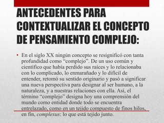 ANTECEDENTES PARA 
CONTEXTUALIZAR EL CONCEPTO 
DE PENSAMIENTO COMPLEJO: 
• En el siglo XX ningún concepto se resignificó con tanta 
profundidad como “complejo”. De un uso común y 
científico que había perdido sus raíces y lo relacionaba 
con lo complicado, lo enmarañado y lo difícil de 
entender, retomó su sentido originario y pasó a significar 
una nueva perspectiva para designar al ser humano, a la 
naturaleza, y a nuestras relaciones con ella. Así, el 
término “complejo” designa hoy una comprensión del 
mundo como entidad donde todo se encuentra 
entrelazado, como en un tejido compuesto de finos hilos, 
en fin, complexus: lo que está tejido junto. 
 