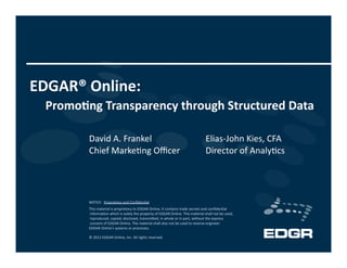 EDGAR® Online: 
  Promo2ng Transparency through Structured Data 
         David A. Frankel                                                        Elias‐John Kies, CFA 
         Chief Marke3ng Oﬃcer                                                    Director of Analy3cs 




         NOTICE:  Proprietary and Conﬁden3al 
         This material is proprietary to EDGAR Online. It contains trade secrets and conﬁden3al
          informa3on which is solely the property of EDGAR Online. This material shall not be used,
          reproduced, copied, disclosed, transmiKed, in whole or in part, without the express
          consent of EDGAR Online. The material shall also not be used to reverse engineer  
         EDGAR Online’s systems or processes. 

         © 2012 EDGAR Online, Inc. All rights reserved. 
 