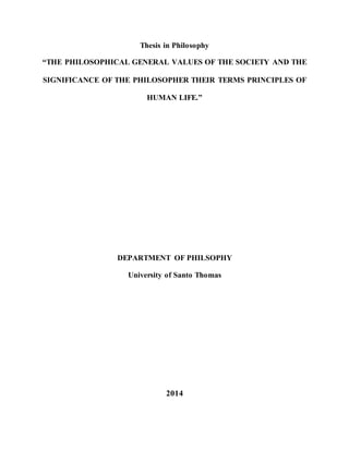 Thesis in Philosophy
“THE PHILOSOPHICAL GENERAL VALUES OF THE SOCIETY AND THE
SIGNIFICANCE OF THE PHILOSOPHER THEIR TERMS PRINCIPLES OF
HUMAN LIFE.”
DEPARTMENT OF PHILSOPHY
University of Santo Thomas
2014
 