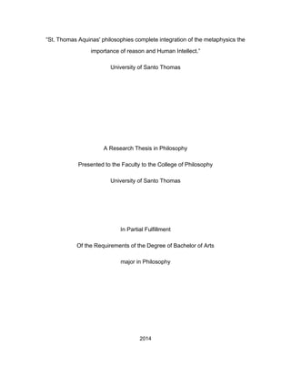 “St. Thomas Aquinas' philosophies complete integration of the metaphysics the
importance of reason and Human Intellect.”
University of Santo Thomas
A Research Thesis in Philosophy
Presented to the Faculty to the College of Philosophy
University of Santo Thomas
In Partial Fulfillment
Of the Requirements of the Degree of Bachelor of Arts
major in Philosophy
2014
 