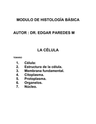 MODULO DE HISTOLOGÍA BÁSICA


AUTOR : DR. EDGAR PAREDES M



                 LA CÉLULA
TEMARIO


  1.      Célula:
  2.      Estructura de la célula.
  3.      Membrana fundamental.
  4.      Citoplasma.
  5.      Protoplasma.
  6.      Organelos.
  7.      Núcleo.
 