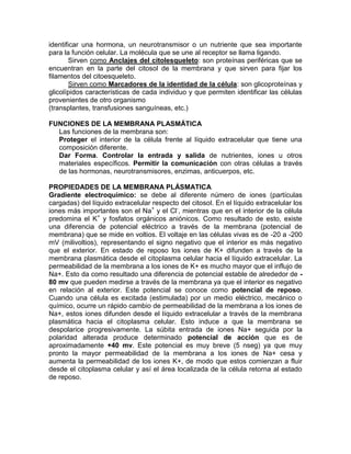 identificar una hormona, un neurotransmisor o un nutriente que sea importante
para la función celular. La molécula que se une al receptor se llama ligando.
        Sirven como Anclajes del citolesqueleto: son proteínas periféricas que se
encuentran en la parte del citosol de la membrana y que sirven para fijar los
filamentos del citoesqueleto.
        Sirven como Marcadores de la identidad de la célula: son glicoproteínas y
glicolípidos características de cada individuo y que permiten identificar las células
provenientes de otro organismo
(transplantes, transfusiones sanguíneas, etc.)

FUNCIONES DE LA MEMBRANA PLASMÁTICA
  Las funciones de la membrana son:
  Proteger el interior de la célula frente al líquido extracelular que tiene una
  composición diferente.
  Dar Forma. Controlar la entrada y salida de nutrientes, iones u otros
  materiales específicos. Permitir la comunicación con otras células a través
  de las hormonas, neurotransmisores, enzimas, anticuerpos, etc.

PROPIEDADES DE LA MEMBRANA PLÁSMATICA
Gradiente electroquímico: se debe al diferente número de iones (partículas
cargadas) del líquido extracelular respecto del citosol. En el líquido extracelular los
iones más importantes son el Na+ y el Cl-, mientras que en el interior de la célula
predomina el K+ y fosfatos orgánicos aniónicos. Como resultado de esto, existe
una diferencia de potencial eléctrico a través de la membrana (potencial de
membrana) que se mide en voltios. El voltaje en las células vivas es de -20 a -200
mV (milivoltios), representando el signo negativo que el interior es más negativo
que el exterior. En estado de reposo los iones de K+ difunden a través de la
membrana plasmática desde el citoplasma celular hacia el líquido extracelular. La
permeabilidad de la membrana a los iones de K+ es mucho mayor que el influjo de
Na+. Esto da como resultado una diferencia de potencial estable de alrededor de -
80 mv que pueden medirse a través de la membrana ya que el interior es negativo
en relación al exterior. Este potencial se conoce como potencial de reposo.
Cuando una célula es excitada (estimulada) por un medio eléctrico, mecánico o
químico, ocurre un rápido cambio de permeabilidad de la membrana a los iones de
Na+, estos iones difunden desde el líquido extracelular a través de la membrana
plasmática hacia el citoplasma celular. Esto induce a que la membrana se
despolarice progresivamente. La súbita entrada de iones Na+ seguida por la
polaridad alterada produce determinado potencial de acción que es de
aproximadamente +40 mv. Este potencial es muy breve (5 nseg) ya que muy
pronto la mayor permeabilidad de la membrana a los iones de Na+ cesa y
aumenta la permeabilidad de los iones K+, de modo que estos comienzan a fluir
desde el citoplasma celular y así el área localizada de la célula retorna al estado
de reposo.
 