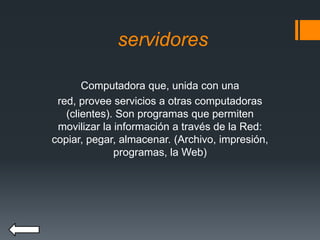 servidores
Computadora que, unida con una
red, provee servicios a otras computadoras
(clientes). Son programas que permiten
movilizar la información a través de la Red:
copiar, pegar, almacenar. (Archivo, impresión,
programas, la Web)
 