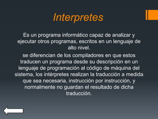 Interpretes
Es un programa informático capaz de analizar y
ejecutar otros programas, escritos en un lenguaje de
alto nivel.
se diferencian de los compiladores en que estos
traducen un programa desde su descripción en un
lenguaje de programación al código de máquina del
sistema, los intérpretes realizan la traducción a medida
que sea necesaria, instrucción por instrucción, y
normalmente no guardan el resultado de dicha
traducción.
 
