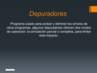 Depuradores
Programa usado para probar y eliminar los errores de
otros programas, algunos depuradores ofrecen dos modos
de operación: la simulación parcial o completa, para limitar
este impacto.
 