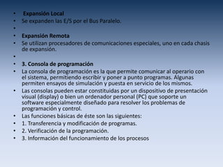 • Expansión Local
• Se expanden las E/S por el Bus Paralelo.
•
• Expansión Remota
• Se utilizan procesadores de comunicaciones especiales, uno en cada chasis
de expansión.
•
• 3. Consola de programación
• La consola de programación es la que permite comunicar al operario con
el sistema, permitiendo escribir y poner a punto programas. Algunas
permiten ensayos de simulación y puesta en servicio de los mismos.
• Las consolas pueden estar constituidas por un dispositivo de presentación
visual (display) o bien un ordenador personal (PC) que soporte un
software especialmente diseñado para resolver los problemas de
programación y control.
• Las funciones básicas de éste son las siguientes:
• 1. Transferencia y modificación de programas.
• 2. Verificación de la programación.
• 3. Información del funcionamiento de los procesos
 