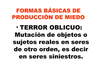 FORMAS BÁSICAS DE PRODUCCIÓN DE MIEDO TERROR OBLICUO: Mutación de objetos o sujetos reales en seres de otro orden, es decir en seres siniestros. 