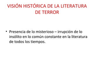 VISIÓN HISTÓRICA DE LA LITERATURA DE TERROR Presencia de lo misterioso – irrupción de lo insólito en lo común constante en la literatura de todos los tiempos. 