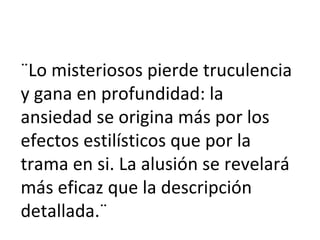 ¨Lo misteriosos pierde truculencia y gana en profundidad: la ansiedad se origina más por los efectos estilísticos que por la trama en si. La alusión se revelará más eficaz que la descripción detallada.¨ 