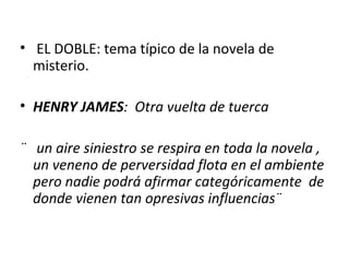 EL DOBLE: tema típico de la novela de misterio. HENRY JAMES :  Otra vuelta de tuerca ¨  un aire siniestro se respira en toda la novela , un veneno de perversidad flota en el ambiente pero nadie podrá afirmar categóricamente  de donde vienen tan opresivas influencias¨ 