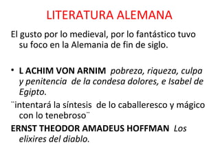 LITERATURA ALEMANA El gusto por lo medieval, por lo fantástico tuvo su foco en la Alemania de fin de siglo. L ACHIM VON ARNIM  pobreza, riqueza, culpa y penitencia  de la condesa dolores, e Isabel de Egipto. ¨intentará la síntesis  de lo caballeresco y mágico con lo tenebroso¨ ERNST THEODOR AMADEUS HOFFMAN  Los elixires del diablo. 