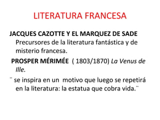 LITERATURA FRANCESA JACQUES CAZOTTE Y EL MARQUEZ DE SADE  Precursores de la literatura fantástica y de misterio francesa. PROSPER MÉRIMÉE  ( 1803/1870)  La Venus de Ille. ¨ se inspira en un  motivo que luego se repetirá en la literatura: la estatua que cobra vida.¨ 