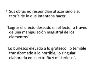 Sus obras no respondían al azar sino a su teoría de lo que intentaba hacer. ´´Lograr el efecto deseado en el lector a través de una manipulación magistral de los elementos¨ ¨Lo burlesco elevado a lo grotesco, lo temible transformado a lo horrible, lo singular elaborado en lo extraño y misterioso¨. 