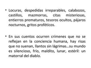 Locuras, despedidas irreparables, calabozos, castillos, mazmorras, citas misteriosas, entierros prematuros, tesoros ocultos, pájaros nocturnos, gritos proféticos. En sus cuentos ocurren crímenes que no se reflejan en la conciencia humana, hay risas que no suenan, llantos sin lágrimas…su mundo es silencioso, frío, maldito, lunar, estéril: un matorral del diablo. 