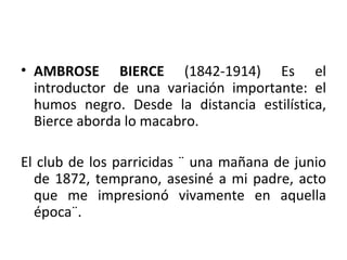 AMBROSE BIERCE  (1842-1914) Es el introductor de una variación importante: el humos negro. Desde la distancia estilística, Bierce aborda lo macabro. El club de los parricidas ¨ una mañana de junio de 1872, temprano, asesiné a mi padre, acto que me impresionó vivamente en aquella época¨. 