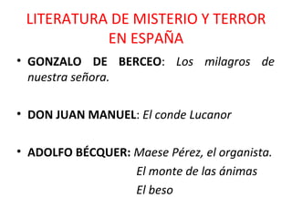 LITERATURA DE MISTERIO Y TERROR EN ESPAÑA GONZALO DE BERCEO :  Los milagros de nuestra señora. DON JUAN MANUEL :  El conde Lucanor ADOLFO BÉCQUER:  Maese Pérez, el organista. El monte de las ánimas El beso 