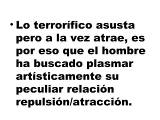 Lo terrorífico asusta pero a la vez atrae, es por eso que el hombre ha buscado plasmar artísticamente su peculiar relación repulsión/atracción.  