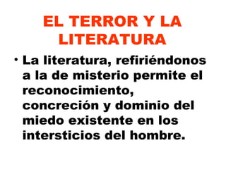 EL TERROR Y LA LITERATURA La literatura, refiriéndonos a la de misterio permite el reconocimiento, concreción y dominio del miedo existente en los intersticios del hombre. 
