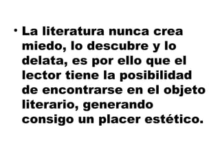 La literatura nunca crea miedo, lo descubre y lo delata, es por ello que el lector tiene la posibilidad de encontrarse en el objeto literario, generando consigo un placer estético. 