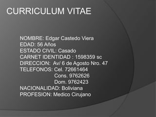 CURRICULUM VITAE

  NOMBRE: Edgar Castedo Viera
  EDAD: 56 Años
  ESTADO CIVIL: Casado
  CARNET IDENTIDAD : 1598359 sc
  DIRECCION: Av/ 6 de Agosto Nro. 47
  TELEFONOS: Cel. 72661464
              Cons. 9762626
              Dom. 9762423
  NACIONALIDAD: Boliviana
  PROFESION: Medico Cirujano
 