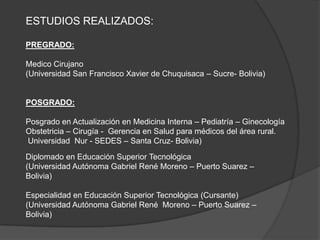 ESTUDIOS REALIZADOS:
PREGRADO:
Medico Cirujano
(Universidad San Francisco Xavier de Chuquisaca – Sucre- Bolivia)
POSGRADO:
Posgrado en Actualización en Medicina Interna – Pediatría – Ginecología
Obstetricia – Cirugía - Gerencia en Salud para médicos del área rural.
Universidad Nur - SEDES – Santa Cruz- Bolivia)
Diplomado en Educación Superior Tecnológica
(Universidad Autónoma Gabriel René Moreno – Puerto Suarez –
Bolivia)
Especialidad en Educación Superior Tecnológica (Cursante)
(Universidad Autónoma Gabriel René Moreno – Puerto Suarez –
Bolivia)