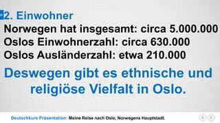 Deutschkurs Präsentation: Meine Reise nach Oslo, Norwegens Hauptstadt.
2. Einwohner
Norwegen hat insgesamt: circa 5.000.000
Oslos Einwohnerzahl: circa 630.000
Oslos Ausländerzahl: etwa 210.000
Deswegen gibt es ethnische und
religiöse Vielfalt in Oslo.
 